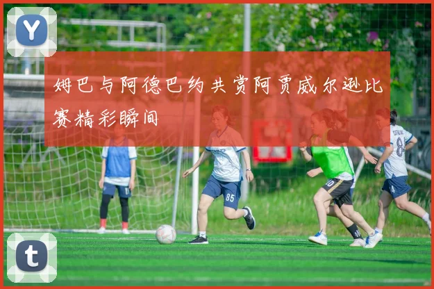 姆巴与阿德巴约共赏阿贾威尔逊比赛精彩瞬间