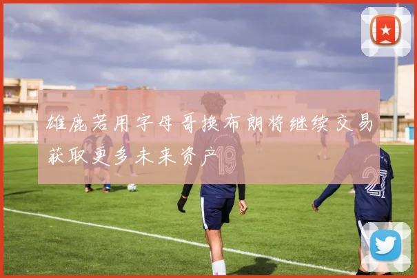 雄鹿若用字母哥换布朗将继续交易获取更多未来资产