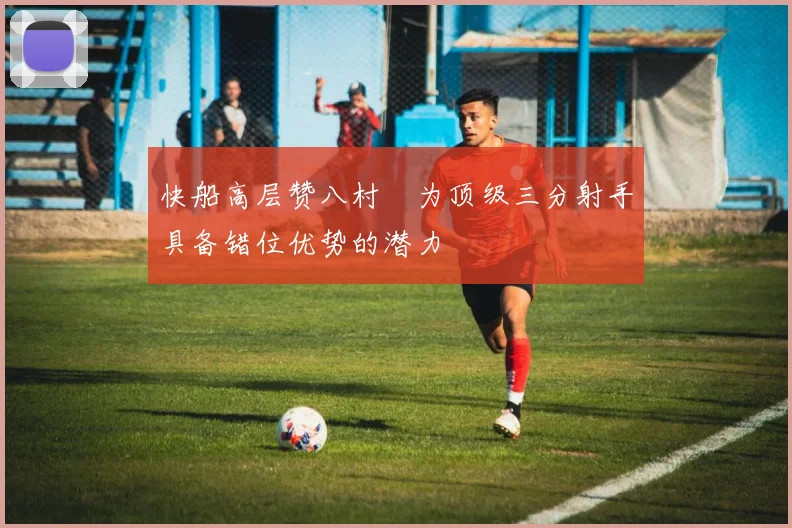 快船高层赞八村塁为顶级三分射手具备错位优势的潜力
