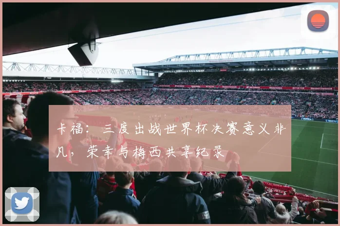 卡福：三度出战世界杯决赛意义非凡，荣幸与梅西共享纪录