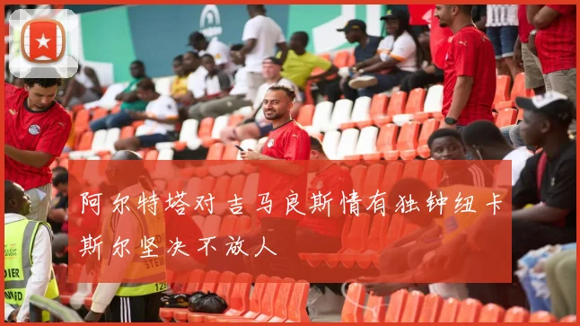 阿尔特塔对吉马良斯情有独钟纽卡斯尔坚决不放人