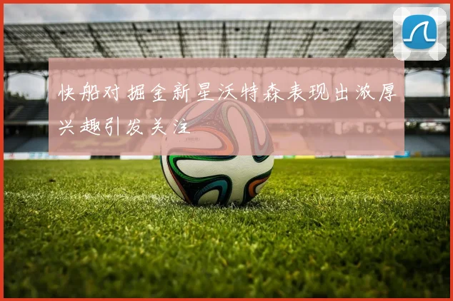 快船对掘金新星沃特森表现出浓厚兴趣引发关注