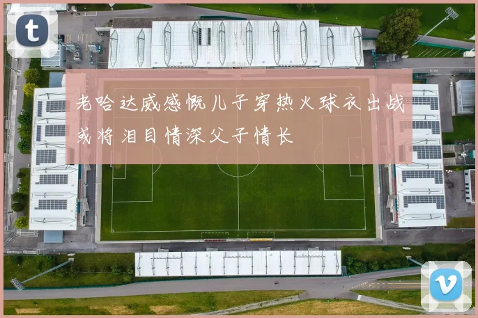 老哈达威感慨儿子穿热火球衣出战或将泪目情深父子情长