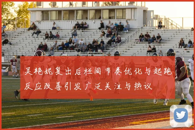 吴艳妮复出后栏间节奏优化与起跑反应改善引发广泛关注与热议