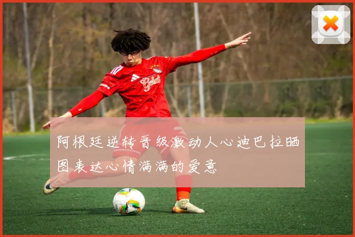 阿根廷逆转晋级激动人心迪巴拉晒图表达心情满满的爱意