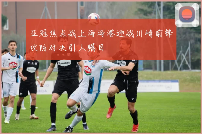 亚冠焦点战上海海港迎战川崎前锋攻防对决引人瞩目