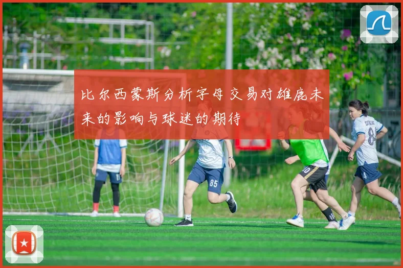 比尔西蒙斯分析字母交易对雄鹿未来的影响与球迷的期待